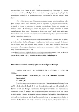 55


do Papa João XXIII, Pacem in Terris, Populorum Progressio, do Papa Paulo VI e outros
documentos conciliares, a Teologia da Libertação traduz uma preocupação pela aplicação dos
mandamentos evangélicos de promoção de justiça e de protecção dos mais pobres e mais
fracos.

           56.   A libertação sempre foi um conceito fundamental das teologias judaico-cristãs.
Quer o Antigo como o Novo Testamento frisam as exigências de justiça e de solidariedade,
criticando os ricos e os poderosos. As injustiças em relação aos homens são injustiças em
relação a Deus. O discurso pela justiça dos profetas do Antigo Testamento é mesmo
radicalizado por Jesus, como o demonstra as "Bem Aventuranças". Sendo assim, a igreja de
Cristo não pode ser conivente nem complacente com estruturas injustas e opressoras mas deve
liderar a luta contra as injustiças.

           57.   Os teólogos da libertação, como o padre Gutierrez, Leonardo Boff ou Buber,
pretenderam fazer da fé uma base para a acção, contrariando assim a acusação de Marx de
que a religião era o ópio do povo. Para Gutierrez, a Igreja devia "denunciar tudo o que
desumaniza o homem, quer dizer, tudo o que impede o homem de ser criador à imagem de
Deus"(citado em Garaudy 1977:204).

Fonte:http://www.dhnet.org.br/direitos/sos/textos/empowerment.htm Pinto, Carla, in Política
Social –1998, Lisboa, ISCSP, 1998, pp. 247-264. Acedido 15 Janeiro 2010)




DOC. 13 Empowerment e Participação, uma Estratégia de Mudança


          CENTRO PORTUGUÊS DE INVESTIGAÇÃO E HISTORIA E TRABALHO
SOCIAL
          EMPOWERMENT E PARTICIPAÇÃO, UMA ESTRATÉGIA DE MUDANÇA
          Isabel Fazenda*
          INTRODUÇÃO
          O movimento de empowerment iniciou-se nos Estados Unidos no final da década
de 70, e desde o fim da década de 80 esta forma de intervenção tem sido utilizada pelo
Serviço Social. Em Portugal é ainda uma abordagem incipiente e não exclusiva dos
assistentes sociais. É utilizada por diversos técnicos de intervenção social, em várias
áreas de acção. Parte do pressuposto que os grupos marginalizados e discriminados na
sociedade sofrem de uma falta de poder que os impede de lutar pelos seus direitos e
usufruir de benefícios económicos e sociais, assim como de participar nas decisões
 