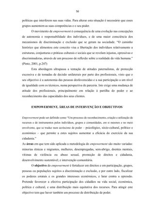 56


políticas que interferem nas suas vidas. Para alterar esta situação é necessário que esses
grupos aumentem as suas competências e o seu poder.
       O movimento de empowerment é consequência de uma evolução nas concepções
de autonomia e responsabilidade dos indivíduos, e de uma maior consciência dos
mecanismos de discriminação e exclusão que se geram na sociedade. “O caminho
histórico que alimentou este conceito visa a libertação dos indivíduos relativamente a
estruturas, conjunturas e práticas culturais e sociais que se revelam injustas, opressivas e
discriminadoras, através de um processo de reflexão sobre a realidade da vida humana.”
(Pinto, 2001, p.247)
       Esta abordagem ultrapassa a tentação de atitudes paternalistas, de protecção
excessiva e de tomadas de decisão unilaterais por parte dos profissionais, visto que o
seu objectivo é a autonomia das pessoas desfavorecidas e a sua participação a um nível
de igualdade com os técnicos, numa perspectiva de parceria. Isto exige uma mudança de
atitude dos profissionais, principalmente em relação à partilha do poder e ao
reconhecimento das capacidades dos seus clientes.


       EMPOWERMENT, ÁREAS DE INTERVENÇÃO E OBJECTIVOS


Empowerment pode ser definido como “Um processo de reconhecimento, criação e utilização de
recursos e de instrumentos pelos indivíduos, grupos e comunidades, em si mesmos e no meio
envolvente, que se traduz num acréscimo de poder – psicológico, sócio-cultural, político e
económico – que permite a estes sujeitos aumentar a eficácia do exercício da sua
cidadania.”
As áreas em que tem sido aplicada a metodologia do empowerment são muito variadas:
minorias étnicas e migrantes, mulheres, desempregadas, sem-abrigo, doentes mentais,
vítimas de violência ou abuso sexual, promoção de direitos e cidadania,
desenvolvimento sustentável, e intervenção comunitária.
       O objectivo do empowerment é fortalecer em direitos e em participação, grupos,
pessoas ou populações sujeitos a discriminação e exclusão, e por outro lado, fiscalizar
os poderes estatais e os grandes interesses económicos, e lutar contra a opressão.
Pretende favorecer a efectiva participação dos cidadãos na vida social, económica,
política e cultural, e uma distribuição mais equitativa dos recursos. Para atingir este
objectivo tem que haver também um processo de distribuição de poder.
 