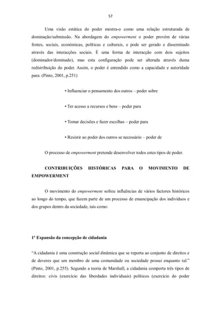 57


       Uma visão estática do poder mostra-o como uma relação estruturada de
dominação/submissão. Na abordagem do empowerment o poder provém de várias
fontes, sociais, económicas, políticas e culturais, e pode ser gerado e disseminado
através das interacções sociais. É uma forma de interacção com dois sujeitos
(dominador/dominado), mas esta configuração pode ser alterada através duma
redistribuição do poder. Assim, o poder é entendido como a capacidade e autoridade
para: (Pinto, 2001, p.251)


                  • Influenciar o pensamento dos outros – poder sobre


                  • Ter acesso a recursos e bens – poder para


                  • Tomar decisões e fazer escolhas – poder para


                  • Resistir ao poder dos outros se necessário – poder de


       O processo de empowerment pretende desenvolver todos estes tipos de poder.


       CONTRIBUIÇÕES           HISTÓRICAS         PARA      O      MOVIMENTO        DE
EMPOWERMENT


       O movimento do empowerment sofreu influências de vários factores históricos
ao longo do tempo, que fazem parte de um processo de emancipação dos indivíduos e
dos grupos dentro da sociedade, tais como:




1º Expansão da concepção de cidadania


“A cidadania é uma construção social dinâmica que se reporta ao conjunto de direitos e
de deveres que um membro de uma comunidade ou sociedade possui enquanto tal.”
(Pinto, 2001, p.255). Segundo a teoria de Marshall, a cidadania comporta três tipos de
direitos: civis (exercício das liberdades individuais) políticos (exercício do poder
 