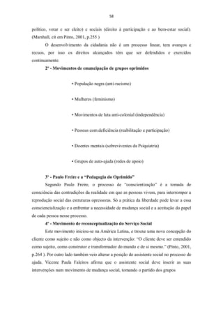 58


político, votar e ser eleito) e sociais (direito à participação e ao bem-estar social).
(Marshall, cit em Pinto, 2001, p.255 )
       O desenvolvimento da cidadania não é um processo linear, tem avanços e
recuos, por isso os direitos alcançados têm que ser defendidos e exercidos
continuamente.
       2º - Movimentos de emancipação de grupos oprimidos


                      • População negra (anti-racismo)


                      • Mulheres (feminismo)


                      • Movimentos de luta anti-colonial (independência)


                      • Pessoas com deficiência (reabilitação e participação)


                      • Doentes mentais (sobreviventes da Psiquiatria)


                      • Grupos de auto-ajuda (redes de apoio)


       3º - Paulo Freire e a “Pedagogia do Oprimido”
       Segundo Paulo Freire, o processo de “conscientização” é a tomada de
consciência das contradições da realidade em que as pessoas vivem, para interromper a
reprodução social das estruturas opressoras. Só a prática da liberdade pode levar a essa
consciencialização e a enfrentar a necessidade de mudança social e a aceitação do papel
de cada pessoa nesse processo.
       4º - Movimento de reconceptualização do Serviço Social
       Este movimento iniciou-se na América Latina, e trouxe uma nova concepção do
cliente como sujeito e não como objecto da intervenção: “O cliente deve ser entendido
como sujeito, como construtor e transformador do mundo e de si mesmo.” (Pinto, 2001,
p.264 ). Por outro lado também veio alterar a posição do assistente social no processo de
ajuda. Vicente Paula Faleiros afirma que o assistente social deve inserir as suas
intervenções num movimento de mudança social, tomando o partido dos grupos
 