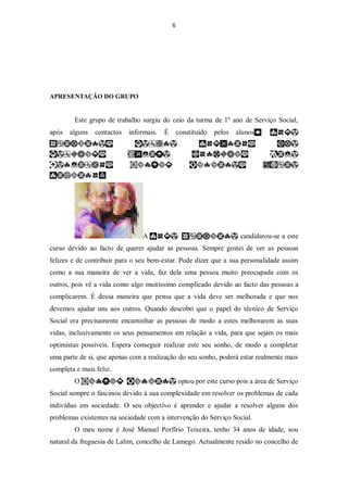 6




APRESENTAÇÃO DO GRUPO


        Este grupo de trabalho surgiu do ceio da turma de 1º ano de Serviço Social,
após   alguns   contactos   informais.   É       constituído   pelos   alunos




                                A                                       candidatou-se a este
curso devido ao facto de querer ajudar as pessoas. Sempre gostei de ver as pessoas
felizes e de contribuir para o seu bem-estar. Pode dizer que a sua personalidade assim
como a sua maneira de ver a vida, faz dela uma pessoa muito preocupada com os
outros, pois vê a vida como algo muitíssimo complicado devido ao facto das pessoas a
complicarem. É dessa maneira que pensa que a vida deve ser melhorada e que nos
devemos ajudar uns aos outros. Quando descobri que o papel do técnico de Serviço
Social era precisamente encaminhar as pessoas de modo a estes melhorarem as suas
vidas, inclusivamente os seus pensamentos em relação a vida, para que sejam os mais
optimistas possíveis. Espera conseguir realizar este seu sonho, de modo a completar
uma parte de si, que apenas com a realização do seu sonho, poderá estar realmente mais
completa e mais feliz.
        O                                        optou por este curso pois a área de Serviço
Social sempre o fascinou devido à sua complexidade em resolver os problemas de cada
indivíduo em sociedade. O seu objectivo é aprender e ajudar a resolver alguns dos
problemas existentes na sociedade com a intervenção do Serviço Social.
        O meu nome é José Manuel Porfírio Teixeira, tenho 34 anos de idade, sou
natural da freguesia de Lalim, concelho de Lamego. Actualmente resido no concelho de
 