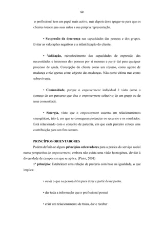 60


       o profissional tem um papel mais activo, mas depois deve apagar-se para que os
       clientes tomem nas suas mãos a sua própria representação.


              • Suspensão da descrença nas capacidades das pessoas e dos grupos.
       Evitar as valorações negativas e a infantilização do cliente.


              • Validação, reconhecimento das capacidades de expressão das
       necessidades e interesses das pessoas por si mesmas e partir daí para qualquer
       processo de ajuda. Concepção do cliente como um recurso, como agente de
       mudança e não apenas como objecto das mudanças. Não como vítima mas como
       sobrevivente.


              • Comunidade, porque o empowerment individual é visto como o
       começo de um percurso que visa o empowerment colectivo de um grupo ou de
       uma comunidade.


              • Sinergia, visto que o empowerment assenta em relacionamentos
       sinergéticos, isto é, em que se conseguem potenciar os recursos e os resultados.
       Está relacionado com o conceito de parceria, em que cada parceiro coloca uma
       contribuição para um fim comum.


       PRINCÍPIOS ORIENTADORES
       Podem definir-se alguns princípios orientadores para a prática do serviço social
numa perspectiva de empowerment, embora não exista uma visão homogénea, devido à
diversidade de campos em que se aplica. (Pinto, 2001)
       1º princípio: Estabelecer uma relação de parceria com base na igualdade, o que
implica:


              • ouvir o que as pessoas têm para dizer e partir desse ponto.


              • dar toda a informação que o profissional possui


              • criar um relacionamento de troca, dar e receber
 