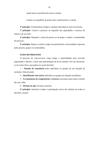 61


                 • pedir tanto ao profissional como ao cliente


                 • manter um equilíbrio de poder entre o profissional e o cliente


       2º princípio: Contextualizar sempre a situação individual no meio envolvente
       3º princípio: Centrar o processo na expansão das capacidades e recursos do
cliente e do seu meio
       4º princípio: Respeitar o ritmo da pessoa ou do grupo e manter a continuidade
do processo.
       5º princípio: Basear as acções sempre nas preferências e necessidades expressas
pelas pessoas, grupos ou comunidades.


       FASES DO PROCESSO
       O processo de empowerment exige tempo e oportunidades para exercitar
capacidades e direitos, e fazer uma aprendizagem de novas atitudes. Por isso desenrola-
se em várias fases, que podem ser assim descritas:
       1 – Tomada de consciência pelos indivíduos ou grupos da sua situação de
exclusão e falta de poder
       2 – Identificação com outros indivíduos ou grupos em situação semelhante
       3 – Levantamento de competências e recursos necessários para maior controle
das suas vidas
       4 – Decisão de agir em áreas concretas.
       6º princípio: Incentivar sempre a participação activa dos clientes em todas as
decisões e acções.
 