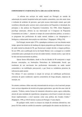62


EMPOWERMENT E PARTICIPAÇÃO NA ÁREA DA SAÚDE MENTAL


         A reforma dos serviços de saúde mental em Portugal, no sentido da
substituição do modelo hospitalar/asilar pelo modelo comunitário, tem sido muito lenta
e recheada de acidentes de percurso, quer pela escassa intervenção estatal, quer pela
resistência oferecida pelos sectores mais conservadores da Psiquiatria à introdução dos
princípios e das práticas da Psiquiatria Comunitária. Em 1988, Julian Rappaport,
psicólogo americano, afirmou na sua intervenção no I Congresso de Psiquiatria
Comunitária em Lisboa “…durante os tempos do conservadorismo político, as teorias e
os programas dos profissionais de saúde mental, tendiam a ser intrapsíquicos e
biológicos, evidenciando intervenções nos indivíduos.” (Rappaport, 1990,p.154)
       Em Portugal, mesmo após 1974, o paradigma continuou a ser esse durante muito
tempo, apesar das tentativas de mudança de alguns psiquiatras que lideraram os serviços
de saúde mental na década de 90, que ficaram por cumprir devido a viragens políticas.
Só em 1998, com a publicação da Lei de Saúde Mental, veio a consagrar-se o modelo
comunitário para a prestação de serviços de saúde mental, e mesmo assim, o que está na
lei não está necessariamente na prática.
       Apesar destas dificuldades, desde os fins da década de 80 começaram a surgir
diversas associações, ou Instituições Particulares de Solidariedade Social, que
resultaram de um movimento dos profissionais interessados na saúde mental
comunitária e na reabilitação psicossocial, e que foram as verdadeiras pioneiras da
reforma da saúde mental.
Nos últimos 15 anos assistimos à criação de serviços de reabilitação profissional,
estruturas de apoio residencial, suportes comunitários de longa duração, empresas de
inserção, etc.


No entanto continua a faltar uma rede sistematizada de serviços a nível nacional, porque
esses serviços dependem da iniciativa de grupos particulares, que não têm uma visão de
conjunto. “Embora, muitas formas de tratamento alternativas sejam, agora conhecidas,
através de uma variedade de experiências e programas a nível local e estatal, eles nunca
foram implementados a nível nacional, como uma política dos Estados Unidos.”
(Rappaport, 1990, p.144) O mesmo se passa em Portugal, 15 anos depois.
       De qualquer modo, muito se avançou na criação de estruturas alternativas, mas
pouco foi feito ainda no sentido de aumentar a participação dos utentes nas decisões, no
 