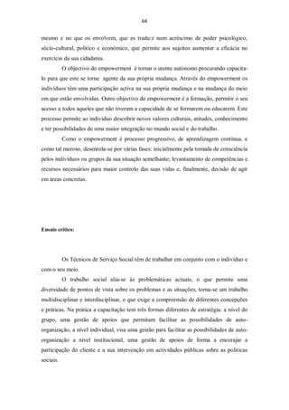 64


mesmo e no que os envolvem, que es tradu:z num acréscimo de poder psicológico,
sócio-cultural, politico e económico, que permite aos sujeitos aumentar a eficácia no
exercício da sua cidadania.
           O objectivo do empowerment é tornar o utente autónomo procurando capacita-
lo para que este se torne agente da sua própria mudança. Através do empowerment os
indivíduos têm uma participação activa na sua própria mudança e na mudança do meio
em que estão envolvidas. Outro objectivo do empowerment é a formação, permitir o seu
acesso a todos aqueles que não tiveram a capacidade de se formarem ou educarem. Este
processo permite ao indivíduo descobrir novos valores culturais, atitudes, conhecimento
e ter possibilidades de uma maior integração no mundo social e do trabalho.
           Como o empowerment é processo progressivo, de aprendizagem contínua, e
como tal moroso, desenrola-se por várias fases: inicialmente pela tomada de consciência
pelos indivíduos ou grupos da sua situação semelhante; levantamento de competências e
recursos necessários para maior controlo das suas vidas e, finalmente, decisão de agir
em áreas concretas.




Ensaio crítico:




           Os Técnicos de Serviço Social têm de trabalhar em conjunto com o indivíduo e
com o seu meio.
           O trabalho social alia-se às problemáticas actuais, o que permite uma
diversidade de pontos de vista sobre os problemas e as situações, torna-se um trabalho
multidisciplinar e interdisciplinar, o que exige a compreensão de diferentes concepções
e práticas. Na prática a capacitação tem três formas diferentes de estratégia: a nível do
grupo, uma gestão de apoios que permitam facilitar as possibilidades de auto-
organização, a nível individual, visa uma gestão para facilitar as possibilidades de auto-
organização a nível institucional, uma gestão de apoios de forma a encorajar a
participação do cliente e a sua intervenção em actividades públicas sobre as politicas
sociais.
 