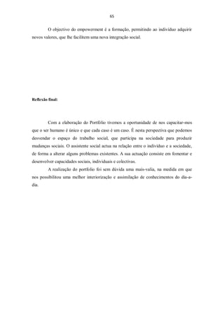65


         O objectivo do empowerment é a formação, permitindo ao indivíduo adquirir
novos valores, que lhe facilitem uma nova integração social.




Reflexão final:




         Com a elaboração do Portfólio tivemos a oportunidade de nos capacitar-mos
que o ser humano é único e que cada caso é um caso. É nesta perspectiva que podemos
desvendar o espaço do trabalho social, que participa na sociedade para produzir
mudanças sociais. O assistente social actua na relação entre o indivíduo e a sociedade,
de forma a alterar alguns problemas existentes. A sua actuação consiste em fomentar e
desenvolver capacidades sociais, individuais e colectivas.
         A realização do portfolio foi sem dúvida uma mais-valia, na medida em que
nos possibilitou uma melhor interiorização e assimilação de conhecimentos do dia-a-
dia.
 