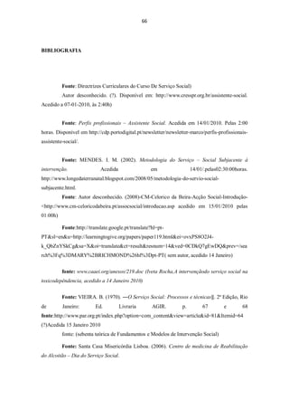 66




BIBLIOGRAFIA




          Fonte: Directrizes Curriculares do Curso De Serviço Social)
          Autor desconhecido. (?). Disponível em: http://www.cresspr.org.br/assistente-social.
Acedido a 07-01-2010, às 2:40h)


          Fonte: Perfis profissionais – Assistente Social. Acedida em 14/01/2010. Pelas 2:00
horas. Disponível em http://cdp.portodigital.pt/newsletter/newsletter-marco/perfis-profissionais-
assistente-social/.


          Fonte: MENDES. I. M. (2002). Metodologia do Serviço – Social Subjacente à
intervenção.                 Acedida                   em              14/01/.pelas02:30:00horas.
http://www.longedaterranatal.blogspot.com/2008/05/metodologia-do-servio-social-
subjacente.html.
          Fonte: Autor desconhecido. (2008)-CM-Celorico da Beira-Acção Social-Introdução-
<http://www.cm-celoricodabeira.pt/assocsocial/introducao.asp acedido em 15/01/2010 pelas
01:00h)

          Fonte:http://translate.google.pt/translate?hl=pt-
PT&sl=en&u=http://learningtogive.org/papers/paper119.html&ei=ovxPS8O2J4-
k_QbZnYSkCg&sa=X&oi=translate&ct=result&resnum=14&ved=0CDkQ7gEwDQ&prev=/sea
rch%3Fq%3DMARY%2BRICHMOND%26hl%3Dpt-PT( sem autor, acedido 14 Janeiro)


          fonte: www.caaei.org/anexos/219.doc (Iveta Rocha,A intervençãodo serviço social na
toxicodepêndencia, acedido a 14 Janeiro 2010)


          Fonte: VIEIRA. B. (1970). ―O Serviço Social: Processos e técnicas‖. 2ª Edição, Rio
de        Janeiro:        Ed.          Livraria        AGIR.      p.        67        e       68
fonte:http://www.par.org.pt/index.php?option=com_content&view=article&id=81&Itemid=64
(?)Acedida 15 Janeiro 2010
          fonte: (sebenta teórica de Fundamentos e Modelos de Intervenção Social)

          Fonte: Santa Casa Misericórdia Lisboa. (2006). Centro de medicina de Reabilitação
do Alcoitão – Dia do Serviço Social.
 