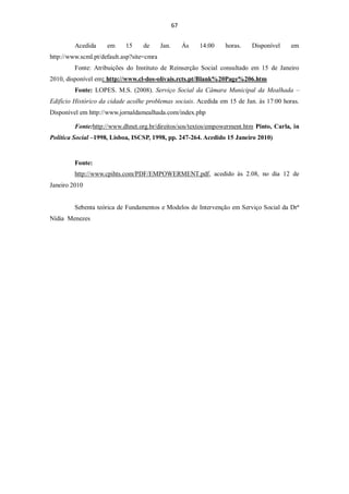 67


         Acedida     em     15    de       Jan.        Ás   14:00   horas.   Disponível   em
http://www.scml.pt/default.asp?site=cmra
         Fonte: Atribuições do Instituto de Reinserção Social consultado em 15 de Janeiro
2010, disponível em: http://www.cl-dos-olivais.rcts.pt/Blank%20Page%206.htm
         Fonte: LOPES. M.S. (2008). Serviço Social da Câmara Municipal da Mealhada –
Edifício Histórico da cidade acolhe problemas sociais. Acedida em 15 de Jan. ás 17:00 horas.
Disponível em http://www.jornaldamealhada.com/index.php

         Fonte:http://www.dhnet.org.br/direitos/sos/textos/empowerment.htm Pinto, Carla, in
Política Social –1998, Lisboa, ISCSP, 1998, pp. 247-264. Acedido 15 Janeiro 2010)


         Fonte:
         http://www.cpihts.com/PDF/EMPOWERMENT.pdf, acedido às 2.08, no dia 12 de
Janeiro 2010


         Sebenta teórica de Fundamentos e Modelos de Intervenção em Serviço Social da Drª
Nídia Menezes
 