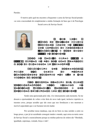 7


Paredes.

           O motivo pelo qual me encontro a frequentar o curso de Serviço Social prende-
-se com a necessidade de complementar a minha formação de base que é de Psicologia
                                Social com a de Serviço Social.




               Sendo uma apaixonada pela vida, vivo intensamente cada momento. Se me
dessem a oportunidade de voltar a trás faria de novo tudo igual, inclusive repetiria os
mesmos erros, porque acredito que são esses que nos fortalecem e nos mostram a
incrível capacidade que o ser humano tem de mudar.

               Por acreditar nessa mudança, seja ela no bom ou mau sentido a curto ou
longo prazo, e por já ter acreditado conseguir mudar o mundo, aqui estou eu neste curso
de Serviço Social e essencialmente porque as minhas palavras de ordem são “liberdade,
igualdade, esperança, vontade, força e vida”.
 