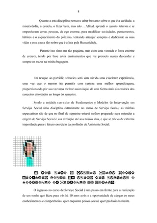 8


             Quanto a esta disciplina pensava saber bastante sobre o que é a caridade, a
misericórdia, a esmola, o fazer bem, mas não… Afinal, aprendi o quanto lutaram e se
empenharam certas pessoas, de ego enorme, para modificar sociedades, pensamentos,
hábitos e o esquecimento do próximo, tentando arranjar soluções e dedicando as suas
vidas a essa causa tão nobre que é a luta pela Humanidade.

              Perante isto sinto-me tão pequena, mas com uma vontade e força enorme
de crescer, tendo por base estes ensinamentos que me prometo nunca descuidar e
sempre os trazer na minha bagagem.




        Em relação ao portfólio temático será sem dúvida uma excelente experiência,
uma vez que o mesmo irá permitir com certeza uma melhor aprendizagem,
proporcionando por sua vez uma melhor assimilação de uma forma mais sistemática dos
conceitos abordados ao longo do semestre.

        Sendo a unidade curricular de Fundamentos e Modelos de Intervenção em
Serviço Social uma disciplina estruturante no curso de Serviço Social, as minhas
expectativas são de que no final do semestre estarei melhor preparado para entender a
origem do Serviço Social e sua evolução até aos nossos dias, o que se releva de extrema
importância para o futuro exercício da profissão de Assistente Social.




        O ingresso no curso de Serviço Social é um passo em frente para a realização
de um sonho que ficou para trás há 10 anos atrás e a oportunidade de alargar os meus
conhecimentos e competências, quer enquanto pessoa social, quer profissionalmente.
 