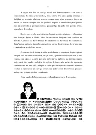 9


        A opção pela área do serviço social, tem intrinsecamente a ver com as
características da minha personalidade, pois, sempre tive uma grande apetência e
facilidade no contacto relacional com as pessoas, quer sejam crianças e jovens ou
adultos ou idosos e sempre com um profundo respeito e sensibilidade pelas pessoas
mais desfavorecidas e que necessitam de qualquer tipo de ajuda, nem que seja apenas
uma palavra de conforto.

        Sempre me envolvi em iniciativas ligadas ao associativismo e voluntariado
com crianças, jovens e idosos, tendo inclusivamente integrado uma comissão de
trabalho “Comissão do Livro Branco dos Problemas da Juventude de Moimenta da
Beira” para a realização de um levantamento no terreno dos problemas dos jovens, cuja
experiência me sensibilizou imenso.

        O meu sentido de justiça, a minha sensibilidade, o meu desejo de participar na
luta por uma sociedade com maior justiça social, ajudando quem menos tem e mais
precisa, para além do desafio que seria participar na definição de políticas sociais,
projectos de intervenção e definição de modelos de intervenção social, são alguns dos
elementos que me dão força, coragem e alento para alcançar este desafio e sonho de
concluir a licenciatura em serviço social para poder assim desempenhar projectos
sociais, para os quais me sinto vocacionada.

        Como alguém definiu, sucesso, é a realização progressiva de um sonho.
 