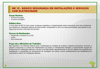 NR 10 - BÁSICO SEGURANÇA EM INSTALAÇÕES E SERVIÇOS
    COM ELETRICIDADE
Carga Horária:
• 40 horas formação.
• 16 horas reciclagem.

Público Alvo:
O novo texto da NR-10 entre outras mudanças estabelece a obrigatoriedade deste treinamento para todo profissional
que trabalha em instalações elétricas de baixa tensão, energizadas ou não e em suas proximidades, para garantir a sua
segurança durante a execução dos serviços.

Formas de Realizações:
• Presencial in company ou no ISC.
• Online .
• Semi presencial.


O que diz o Ministério do Trabalho:
São requisitos e as diretrizes básicas para a implantação de medidas de controle e sistemas preventivos, de forma a
garantir a segurança e a saúde dos trabalhadores que direta ou indiretamente interagem e supervisionam equipes de
profissionais em instalações elétricas e serviços com eletricidade, especificamente no que diz respeito aos requisitos que
estabelecem a necessidade de treinamentos de reciclagem que devem ocorrer periodicamente aos trabalhadores já
autorizados a intervir em instalações elétricas.
 
