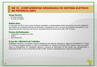 NR 10 - COMPLEMENTAR SEGURANÇA NO SISTEMA ELÉTRICO
    DE POTÊNCIA (SEP)
Carga Horária:
• 40 horas formação.
• 16 horas reciclagem.


Público Alvo:
O novo texto da NR-10 entre outras mudanças estabelece a obrigatoriedade deste treinamento para todo profissional
que trabalha em instalações elétricas de alta tensão, energizadas ou não e em suas proximidades, para garantir a sua
segurança durante a execução dos serviços. Necessariamente já tenha que ter feito o NR 10 básico.

Formas de Realizações:
•   Presencial in company ou no ISC.
•   Online.
•   Semi presencial.

O que diz o Ministério do Trabalho:
Estabelecer requisitos e condições mínimas obrigatórias para garantir segurança e saúde aos trabalhadores. O artigo
10.7 da Norma Regulamentadora 10 (NR 10) do Ministério do Trabalho e Emprego (MTE) obriga a todos que atuam,
direta ou indiretamente, em instalações elétricas e serviços de eletricidade de alta tensão, que complementem o
treinamento de NR 10 com o treinamento de NR 10 SEP, visando a capacitação para o exercício da atividade.
 