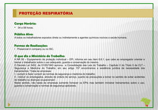 PROTEÇÃO RESPIRATÓRIA

Carga Horária:
• 04 a 08 horas.

Público Alvo:
A todos os trabalhadores expostos direta ou indiretamente a agentes químicos nocivos a saúde humana.


Formas de Realizações:
• Presencial in company ou no ISC.

O que diz o Ministério do Trabalho:
A NR 06 – Equipamento de proteção individual – EPI, informa em seu item 6.6.1. que cabe ao empregador orientar e
treinar o trabalhador sobre o uso adequado, guarda e conservação do mesmo.
O Decreto Lei 5452, de 01/05/1943 aprovou a Consolidação das Leis do Trabalho – Capítulo V do Título II da CLT –
Segurança e Medicina do Trabalho; em seu artigo 157 encontramos a existência jurídica da necessidade dos
treinamentos: “Cabe às empresas:
I - cumprir e fazer cumprir as normas de segurança e medicina do trabalho;
II - instruir os empregados, através de ordens de serviço, quanto às precauções a tomar no sentido de evitar acidentes
do trabalho ou doenças ocupacionais”.
Neste sentido, não basta às empresas somente fornecer os EPIs mas também ministrar treinamentos sobre o uso,
guarda e conservação e normas de segurança aplicáveis.
 