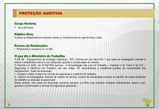 PROTEÇÃO AUDITIVA

Carga Horária:
• 04 a 08 horas.

Público Alvo:
A todos os trabalhadores expostos direta ou indiretamente ao agente físico ruído.


Formas de Realizações:
• Presencial in company ou no ISC.

O que diz o Ministério do Trabalho:
A NR 06 – Equipamento de proteção individual – EPI, informa em seu item 6.6.1. que cabe ao empregador orientar e
treinar o trabalhador sobre o uso adequado, guarda e conservação do mesmo.
O Decreto Lei 5452, de 01/05/1943 aprovou a Consolidação das Leis do Trabalho – Capítulo V do Título II da CLT –
Segurança e Medicina do Trabalho; em seu artigo 157 encontramos a existência jurídica da necessidade dos
treinamentos: “Cabe às empresas:
I - Cumprir e fazer cumprir as normas de segurança e medicina do trabalho;
II - Instruir os empregados, através de ordens de serviço, quanto às precauções a tomar no sentido de evitar acidentes
do trabalho ou doenças ocupacionais”.
Neste sentido, não basta às empresas somente fornecer os EPIs mas também ministrar treinamentos sobre o uso,
guarda e conservação e normas de segurança aplicáveis.
 
