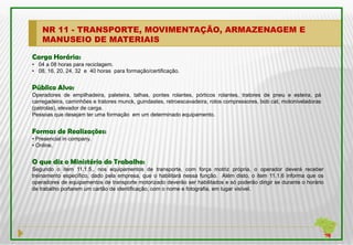 NR 11 - TRANSPORTE, MOVIMENTAÇÃO, ARMAZENAGEM E
    MANUSEIO DE MATERIAIS

Carga Horária:
• 04 a 08 horas para reciclagem.
• 08, 16, 20, 24, 32 e 40 horas para formação/certificação.


Público Alvo:
Operadores de empilhadeira, paleteira, talhas, pontes rolantes, pórticos rolantes, tratores de pneu e esteira, pá
carregadeira, caminhões e tratores munck, guindastes, retroescavadeira, rolos compressores, bob cat, motoniveladoras
(patrolas), elevador de carga.
Pessoas que desejam ter uma formação em um determinado equipamento.


Formas de Realizações:
• Presencial in company.
• Online.


O que diz o Ministério do Trabalho:
Segundo o item 11.1.5., nos equipamentos de transporte, com força motriz própria, o operador deverá receber
treinamento específico, dado pela empresa, que o habilitará nessa função. Além disto, o item 11.1.6 informa que os
operadores de equipamentos de transporte motorizado deverão ser habilitados e só poderão dirigir se durante o horário
de trabalho portarem um cartão de identificação, com o nome e fotografia, em lugar visível.
 