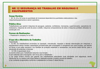 NR 12 SEGURANÇA NO TRABALHO EM MÁQUINAS E
    EQUIPAMENTOS

Carga Horária:
• 08, 16, 24 e 32 horas (a quantidade de horas/aula dependerá da quantidade colaboradores e das
máquinas/equipamentos a serem operados).

Público Alvo:
Trabalhadores que operem máquinas de açougues, padarias, confeitarias, mercearias, supermercados, operadores de
motosserra, máquinas de corte de pisos e asfalto, máquinas compactadoras de solos e máquinas portáteis utilizadas na
construção civil.

Formas de Realizações:
• Presencial in company ou no ISC.

O que diz o Ministério do Trabalho:
Capacitação.
• 12.136. Os trabalhadores envolvidos na operação, manutenção, inspeção e demais intervenções em máquinas e
equipamentos devem receber capacitação providenciada pelo empregador e compatível com suas funções, que aborde
os riscos a que estão expostos e as medidas de proteção existentes e necessárias, nos termos desta Norma, para a
prevenção de acidentes e doenças.
• 12.138. A capacitação deve:
a) ocorrer antes que o trabalhador assuma a sua função;
b) ser realizada pelo empregador, sem ônus para o trabalhador;
c) ter carga horária mínima que garanta aos trabalhadores executarem suas atividades com segurança, sendo
distribuída em no máximo oito horas diárias e realizada durante o horário normal de trabalho;
d) ter conteúdo programático conforme o estabelecido no Anexo II desta Norma;
 