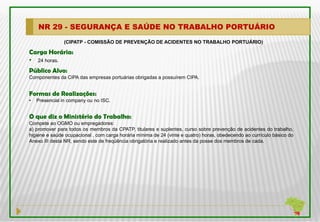 NR 29 - SEGURANÇA E SAÚDE NO TRABALHO PORTUÁRIO
               (CIPATP - COMISSÃO DE PREVENÇÃO DE ACIDENTES NO TRABALHO PORTUÁRIO)

Carga Horária:
• 24 horas.
Público Alvo:
Componentes da CIPA das empresas portuárias obrigadas a possuírem CIPA.


Formas de Realizações:
•   Presencial in company ou no ISC.


O que diz o Ministério do Trabalho:
Compete ao OGMO ou empregadores:
a) promover para todos os membros da CPATP, titulares e suplentes, curso sobre prevenção de acidentes do trabalho,
higiene e saúde ocupacional , com carga horária mínima de 24 (vinte e quatro) horas, obedecendo ao currículo básico do
Anexo III desta NR, sendo este de freqüência obrigatória e realizado antes da posse dos membros de cada.
 