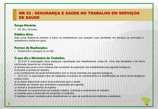 NR 32 - SEGURANÇA E SAÚDE NO TRABALHO EM SERVIÇOS
    DE SAÚDE

Carga Horária:
• 04, 08 e 16 horas.
Público Alvo:
Este curso destina-se portanto a todos os trabalhadores que exerçam suas atividades em serviços de promoção e
assistência a saúde em geral.


Formas de Realizações:
•   Presencial in company ou no ISC.

O que diz o Ministério do Trabalho:
• 32.2.4.9 O empregador deve assegurar capacitação aos trabalhadores, antes do início das atividades e de forma
continuada, devendo ser ministrada:
a) sempre que ocorra uma mudança das condições de exposição dos trabalhadores aos agentes biológicos;
b) durante a jornada de trabalho;
c) por profissionais de saúde familiarizados com os riscos inerentes aos agentes biológicos.
• 32.2.4.9.1 A capacitação deve ser adaptada à evolução do conhecimento e à identificação de novos riscos biológicos
e deve incluir:
a) os dados disponíveis sobre riscos potenciais para a saúde;
b) medidas de controle que minimizem a exposição aos agentes;
c) normas e procedimentos de higiene;
d) utilização de equipamentos de proteção coletiva, individual e vestimentas de trabalho;
e) medidas para a prevenção de acidentes e incidentes;
f) medidas a serem adotadas pelos trabalhadores no caso de ocorrência de incidentes e acidentes.
 
