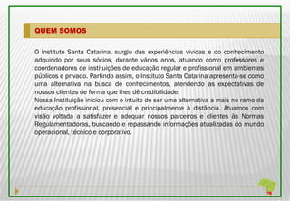 QUEM SOMOS


O Instituto Santa Catarina, surgiu das experiências vividas e do conhecimento
adquirido por seus sócios, durante vários anos, atuando como professores e
coordenadores de instituições de educação regular e profissional em ambientes
públicos e privado. Partindo assim, o Instituto Santa Catarina apresenta-se como
uma alternativa na busca de conhecimentos, atendendo as expectativas de
nossos clientes de forma que lhes dê credibilidade.
Nossa Instituição iniciou com o intuito de ser uma alternativa a mais no ramo da
educação profissional, presencial e principalmente à distância. Atuamos com
visão voltada a satisfazer e adequar nossos parceiros e clientes às Normas
Regulamentadoras, buscando e repassando informações atualizadas do mundo
operacional, técnico e corporativo.
 