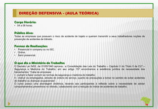 DIREÇÃO DEFENSIVA - (AULA TEÓRICA)

Carga Horária:
• 04 a 08 horas.


Público Alvo:
Todas as empresas que possuam o risco de acidente de trajeto e queiram transmitir a seus trabalhadores noções de
prevenção de acidentes de trânsito.

Formas de Realizações:
•   Presencial in company ou no ISC.
•   Online.
•   Semi presencial.


O que diz o Ministério do Trabalho:
O Decreto Lei 5452, de 01/05/1943 aprovou a Consolidação das Leis do Trabalho – Capítulo V do Título II da CLT –
Segurança e Medicina do Trabalho; em seu artigo 157 encontramos a existência jurídica da necessidade dos
treinamentos: “Cabe às empresas:
I - cumprir e fazer cumprir as normas de segurança e medicina do trabalho;
II - instruir os empregados, através de ordens de serviço, quanto às precauções a tomar no sentido de evitar acidentes
do trabalho ou doenças ocupacionais”.
O curso possui uma abordagem dinâmica, levando aos participantes à reflexão sobre a necessidade de adotar
comportamentos preventivos no trânsito, colaborando com a redução do índice de acidentes de trabalho.
 