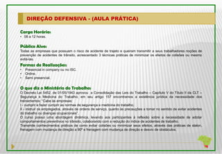 DIREÇÃO DEFENSIVA - (AULA PRÁTICA)

Carga Horária:
• 08 a 12 horas.

Público Alvo:
Todas as empresas que possuam o risco de acidente de trajeto e queiram transmitir a seus trabalhadores noções de
prevenção de acidentes de trânsito, acrescentado 3 técnicas práticas de minimizar os efeitos de colisões ou mesmo
evitá-las.
Formas de Realizações:
•   Presencial in company ou no ISC.
•   Online.
•   Semi presencial.


O que diz o Ministério do Trabalho:
O Decreto Lei 5452, de 01/05/1943 aprovou a Consolidação das Leis do Trabalho – Capítulo V do Título II da CLT –
Segurança e Medicina do Trabalho; em seu artigo 157 encontramos a existência jurídica da necessidade dos
treinamentos: “Cabe às empresas:
I - cumprir e fazer cumprir as normas de segurança e medicina do trabalho;
II - instruir os empregados, através de ordens de serviço, quanto às precauções a tomar no sentido de evitar acidentes
do trabalho ou doenças ocupacionais”.
O curso possui uma abordagem dinâmica, levando aos participantes à reflexão sobre a necessidade de adotar
comportamentos preventivos no trânsito, colaborando com a redução do índice de acidentes de trabalho.
Transmite conhecimentos práticos de como evitar colisões ou minimizar seus efeitos, através das práticas de slalon,
frenagem com mudança de direção a 90º e frenagem com mudança de direção e desvio de obstáculos.
 