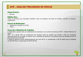 APR – ANÁLISE PRELIMINAR DE RISCOS

Carga Horária:
• 08 horas.
Público Alvo:
Todas as empresas que necessitem identificar riscos de acidentes nos locais de trabalho, incluindo as doenças
ocupacionais.

Formas de Realizações:
•   Presencial in company ou no ISC.
•   Online.

O que diz o Ministério do Trabalho:
O treinamento capacita todos os trabalhadores da empresa ao uso correto da técnica de APR – Análise Preliminar de
Riscos.
APR - É o estudo feito por profissionais das diversas áreas de atuação que durante a fase de concepção,
desenvolvimento de um projeto ou sistema, tem a finalidade de determinar os possíveis riscos que poderão ocorrer na
fase operacional da atividade.
E citada em algumas normas regulamentadoras, tais como NR 33 e, recentemente, a NR 35. Básica para os trabalhos
da CIPA (NR 05) e na elaboração de PPRA (NR 09).
 