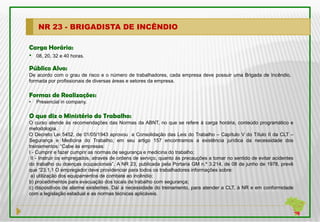 NR 23 - BRIGADISTA DE INCÊNDIO

Carga Horária:
• 08, 20, 32 e 40 horas.
Público Alvo:
De acordo com o grau de risco e o número de trabalhadores, cada empresa deve possuir uma Brigada de Incêndio,
formada por profissionais de diversas áreas e setores da empresa.

Formas de Realizações:
•   Presencial in company.

O que diz o Ministério do Trabalho:
O curso atende às recomendações das Normas da ABNT, no que se refere à carga horária, conteúdo programático e
metodologia.
O Decreto Lei 5452, de 01/05/1943 aprovou a Consolidação das Leis do Trabalho – Capítulo V do Título II da CLT –
Segurança e Medicina do Trabalho; em seu artigo 157 encontramos a existência jurídica da necessidade dos
treinamentos: “Cabe às empresas:
I - Cumprir e fazer cumprir as normas de segurança e medicina do trabalho;
 II - Instruir os empregados, através de ordens de serviço, quanto às precauções a tomar no sentido de evitar acidentes
do trabalho ou doenças ocupacionais”. A NR 23, publicada pela Portaria GM n.º 3.214, de 08 de junho de 1978, prevê
que “23.1.1 O empregador deve providenciar para todos os trabalhadores informações sobre:
 a) utilização dos equipamentos de combate ao incêndio;
b) procedimentos para evacuação dos locais de trabalho com segurança;
c) dispositivos de alarme existentes. Daí a necessidade do treinamento, para atender a CLT, à NR e em conformidade
com a legislação estadual e as normas técnicas aplicáveis.
 