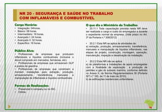 NR 20 - SEGURANÇA E SAÚDE NO TRABALHO
     COM INFLAMÁVEIS E COMBUSTÍVEL
Carga Horária:                                         O que diz o Ministério do Trabalho:
•   Integração: 04horas.                               • 20.11.1 Toda capacitação prevista nesta NR deve
•   Básico: 08 horas.                                  ser realizada a cargo e custo do empregador e durante
•   Intermediário: 16 horas.                           o expediente normal da empresa. (Vide prazo no Art.
•   Avançado I: 24 horas.                              3ª da Portaria n.º 308/2012)
•   Avançado II: 32 horas.
•   Específico: 16 horas.                              • 20.2.1 Esta NR se aplica às atividades de:
                                                       a) extração, produção, armazenamento, transferência,
                                                       manuseio e manipulação de líquidos inflamáveis, nas
Público Alvo:                                          etapas de projeto, construção, montagem, operação,
• Profissionais de empresas que produzem               manutenção, inspeção e desativação da instalação;
inflamáveis e líquidos combustíveis (inclusive o
álcool comprado em mercados, farmácias, etc).          • 20.2.2 Esta NR não se aplica:
• Profissionais de empresas que armazenam GLP          a) às plataformas e instalações de apoio empregadas
e postos de gasolina.
                                                       com a finalidade de exploração           e produção de
• Profissionais de empresas que constroem e            petróleo e gás do subsolo marinho, conforme definido
montam instalações para extração, produção,            no Anexo II, da Norma Regulamentadora 30 (Portaria
armazenamento,      transferência,    manuseio     e   SIT n.º 183, de 11 de maio de 2010);
manipulação de inflamáveis e líquidos combustíveis.    b) às edificações residenciais unifamiliares.

Formas de Realizações:
•   Presencial in company ou no ISC.
•   Online.
 