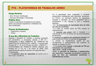 PTA – PLATAFORMAS DE TRABALHO AÉREO

Carga Horária:                                              5.2 A capacitação deve contemplar o conteúdo
• 08 e 16 horas: Certificação.                              programático estabelecido pelo fabricante, abordando,
• 04 horas: Reciclagem / Atualização.                       no mínimo, os princípios básicos de segurança,
Público Alvo:                                               inspeção e operação, de forma compatível com o
A todos os operadores de plataforma de trabalho             equipamento a ser utilizado e com o ambiente
aéreo, que possuam experiência e habilidade mas             esperado.
não a certificação.                                          5.2.1 A comprovação da capacitação deve ser feita
                                                            por meio de certificado.
                                                               5.3 Cabe ao usuário (dono da PTA, própria ou
Formas de Realizações:                                      alugada/locada):
•   Presencial in company.
                                                               a) capacitar sua equipe para a inspeção e a
•   Online.
                                                            manutenção da PTA, de acordo com as recomendações
O que diz o Ministério do Trabalho:                         do fabricante;
                                                            b) conservar os registros dos operadores treinados em
Segundo o Ministério do Trabalho e emprego (acessado
                                                            cada modelo de PTA por um período de cinco anos;
em 22/10/2012), é necessário atender a NR 18 -
                                                            c) orientar os trabalhadores quanto ao uso,
CONDIÇÕES E MEIO AMBIENTE DE TRABALHO NA
                                                            carregamento e posicionamento dos materiais na
INDÚSTRIA DA CONSTRUÇÃO - ANEXO – I (Incluído pela
                                                            estação de trabalho da PTA.
Portaria SIT n.º 15, de 03 de julho de 2007) - ANEXO IV –
                                                             5.4 O usuário deve impedir a operação da PTA por
PLATAFORMAS DE TRABALHO AÉREO (Alterado pela
                                                            trabalhador não capacitado.
Portaria SIT n.º 40, de 7 de março de 2008), mais
                                                             Item 18.22.1, citado no item 5.1:
especificamente quanto ao descrito nos seguintes itens:
                                                            18.22.1 A operação de máquinas e equipamentos
5 Capacitação
                                                            que exponham o operador ou terceiros a riscos só
5.1 O operador deve ser capacitado de acordo com o
                                                            pode ser feita por trabalhador qualificado e
item 18.22.1 da NR-18...
                                                            identificado por crachá.
 