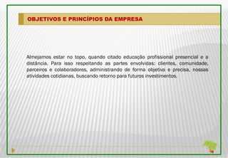 OBJETIVOS E PRINCÍPIOS DA EMPRESA




Almejamos estar no topo, quando citado educação profissional presencial e a
distância. Para isso respeitando as partes envolvidas: clientes, comunidade,
parceiros e colaboradores, administrando de forma objetiva e precisa, nossas
atividades cotidianas, buscando retorno para futuros investimentos.
 