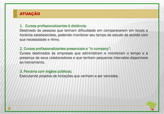 ATUAÇÃO


                                distância;
1. Cursos profissionalizantes à distância;
Destinado às pessoas que tenham dificuldade em comparecerem em locais e
horários estabelecidos, podendo monitorar seu tempo de estudo de acordo com
sua necessidade e ritmo.

2. Cursos profissionalizantes presenciais e “in company”;
                                                company”;
Cursos destinados às empresas que administram e monitoram o tempo e a
presença de seus colaboradores e que tenham pequenos intervalos disponíveis
ao treinamento.

3. Parceria com órgãos públicos;
                       públicos;
Executando projetos de licitações que venham a ser vencidas.
 