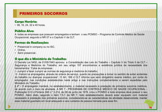PRIMEIROS SOCORROS

Carga Horária:
• 08, 16, 24, 32 e 40 horas.

Público Alvo:
A todas as empresas que possuam empregados e tenham o seu PCMSO – Programa de Controle Médico de Saúde
Ocupacional, segundo a NR 07 e o Capítulo V da CLT.

Formas de Realizações:
• Presencial in company ou no ISC.
• Online.
• Semi presencial .

O que diz o Ministério do Trabalho:
O Decreto Lei 5452, de 01/05/1943 aprovou a Consolidação das Leis do Trabalho – Capítulo V do Título II da CLT –
Segurança e Medicina do Trabalho; em seu artigo 157 encontramos a existência jurídica da necessidade dos
treinamentos: “Cabe às empresas:
I - cumprir e fazer cumprir as normas de segurança e medicina do trabalho;
 II - Instruir os empregados, através de ordens de serviço, quanto às precauções a tomar no sentido de evitar acidentes
do trabalho ou doenças ocupacionais”. O Art. 168 d CLT informa que será obrigatório exame médico, por conta do
empregador, nas condições estabelecidas neste artigo e nas instruções complementares a serem expedidas pelo
Ministério do Trabalho
§ 4º - O empregador manterá, no estabelecimento, o material necessário à prestação de primeiros socorros médicos,
de acordo com o risco da atividade. A NR 7 - PROGRAMA DE CONTROLE MÉDICO DE SAÚDE OCUPACIONAL -
Publicação D.O.U.Portaria GM n.º 3.214, de 08 de junho de 1978, criou o PCMSO e toda empresa deve possuir o seu
PCMSO. Além disto, segundo o item 7.5.1 da NR 7, todo estabelecimento deverá estar equipado com material
necessário à prestação dos primeiros socorros, considerando-se as características da atividade desenvolvida; manter
esse material guardado em local adequado e aos cuidados de pessoa treinada para esse fim.
 