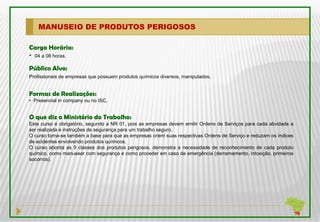 MANUSEIO DE PRODUTOS PERIGOSOS

Carga Horária:
• 04 a 08 horas.
Público Alvo:
Profissionais de empresas que possuem produtos químicos diversos, manipulados.


Formas de Realizações:
• Presencial in company ou no ISC.


O que diz o Ministério do Trabalho:
Este curso é obrigatório, segundo a NR 01, pois as empresas devem emitir Ordens de Serviços para cada atividade a
ser realizada e instruções de segurança para um trabalho seguro.
O curso torna-se também a base para que as empresas criem suas respectivas Ordens de Serviço e reduzam os índices
de acidentes envolvendo produtos químicos.
O curso aborda as 9 classes dos produtos perigosos, demonstra a necessidade de reconhecimento de cada produto
químico, como manusear com segurança e como proceder em caso de emergência (derramamento, intoxição, primeiros
socorros).
 