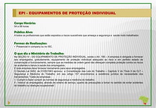 EPI - EQUIPAMENTOS DE PROTEÇÃO INDIVIDUAL

Carga Horária:
04 a 08 horas

Público Alvo:
A todos os profissionais que estão expostos a riscos suscetíveis que ameaça a segurança e saúde nodo trabalhador.


Formas de Realizações:
• Presencial in company ou no ISC.

O que diz o Ministério do Trabalho:
Na SEÇÃO IV - DO EQUIPAMENTO DE PROTEÇÃO INDIVIDUAL, existe o Art. 166 – A empresa é obrigada a fornecer
aos empregados, gratuitamente, equipamento de proteção individual adequado ao risco e em perfeito estado de
conservação e funcionamento, sempre que as medidas de ordem geral não ofereçam completa proteção contra os riscos
de acidentes e danos à saúde dos empregados.
E toda empresa deve fornecer treinamento para seus empregados.
O Decreto Lei 5452, de 01/05/1943 aprovou a Consolidação das Leis do Trabalho – Capítulo V do Título II da CLT –
Segurança e Medicina do Trabalho; em seu artigo 157 encontramos a existência jurídica da necessidade dos
treinamentos: “Cabe às empresas:
I - Cumprir e fazer cumprir as normas de segurança e medicina do trabalho;
II - Instruir os empregados, através de ordens de serviço, quanto às precauções a tomar no sentido de evitar acidentes
do trabalho ou doenças ocupacionais”.
 
