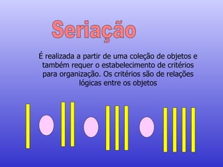 Seriação É realizada a partir de uma coleção de objetos e também requer o estabelecimento de critérios para organização. Os critérios são de relações lógicas entre os objetos 