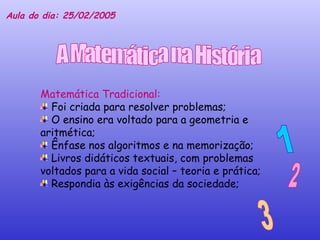 Matemática Tradicional:  Foi criada para resolver problemas; O ensino era voltado para a geometria e aritmética; Ênfase nos algoritmos e na memorização; Livros didáticos textuais, com problemas voltados para a vida social – teoria e prática; Respondia às exigências da sociedade; 1 2 3 Aula do dia: 25/02/2005 A Matemática na História 