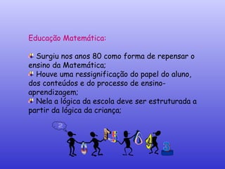 Educação Matemática:  Surgiu nos anos 80 como forma de repensar o ensino da Matemática; Houve uma ressignificação do papel do aluno, dos conteúdos e do processo de ensino-aprendizagem; Nela a lógica da escola deve ser estruturada a partir da lógica da criança; 