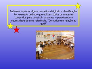 Podemos explorar alguns conceitos dirigindo a classificação. Por exemplo pedindo que utilizem todos os materiais compridos para construir uma casa – percebendo a necessidade de uma referência. “Comprido em relação ao quê?” 