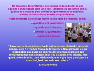 Na atividade dos pratinhos, as crianças podem dividir-se em equipes e cada equipe joga uma vez – pegando os pratinhos com a quantidade indicada pelo professor, que verbaliza os números, mostra os símbolos ou mostra as quantidades. Neste momento as crianças fazem vários tipos de relações, como: quantidade X quantidade; quantidade X símbolo; Símbolo X quantidade; símbolo X símbolo; “  Favorecer o desenvolvimento da autonomia intelectual e moral da criança, esta é a melhor forma de favorecer o florescimento do ser matemático que pulsa no espírito das crianças. É preciso que compreendamos que a matemática não é apenas uma ciência, mas que é, antes de tudo, uma atividade humana que deve participar da constituição do ser e da sua cultura.” Cristiano Muniz 