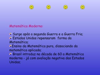Matemática Moderna:  Surge após a segunda Guerra e a Guerra Fria; Estados Unidos repensaram  forma da  Matemática; Ensino da Matemática pura, dissociando da matemática aplicada; Brasil introduz na década de 60 a Matemática moderna - já com avaliação negativa dos Estados Unidos; 