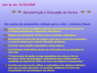 Aula do dia: 01/03/2005 Apresentação e Discussão de textos Um ensino da matemática voltado para a vida – Cristiano Muniz Importância do uso de objetos culturais como canais de transporte de conceitos espontâneos e algoritmos alternativos; Resgate do pensamento intuitivo para a produção matemática; Necessidade de partirmos do próprio corpo para o ensino da matemática e o uso do mesmo para resolver situações-problema; O brincar como desafio matemático e social afetivo; As atividades matemáticas devem ser articuladas com as situações da vida real; “ A intervenção do adulto no jogo espontâneo da criança a fim de favorecer certas aprendizagens matemáticas pode comprometer a qualidade da experiência lúdica em favor dos objetivos educacionais.” Acredito que seja preciso utilizar a matemática com objetivos definidos para que se possa aproveitar as situações cotidianas em favor das necessidades de aprendizagens dos alunos.  