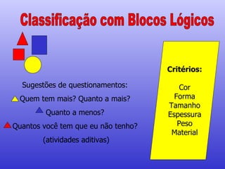 Classificação com Blocos Lógicos Critérios: Cor Forma Tamanho Espessura Peso Material Sugestões de questionamentos: Quem tem mais? Quanto a mais? Quanto a menos? Quantos você tem que eu não tenho? (atividades aditivas) 