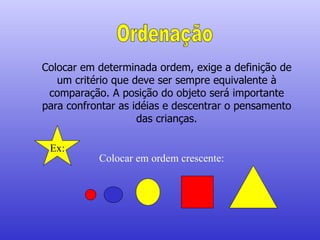 Ordenação Colocar em determinada ordem, exige a definição de um critério que deve ser sempre equivalente à comparação. A posição do objeto será importante para confrontar as idéias e descentrar o pensamento das crianças. Ex: Colocar em ordem crescente: 