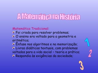Matemática Tradicional:  Foi criada para resolver problemas; O ensino era voltado para a geometria e aritmética; Ênfase nos algoritmos e na memorização; Livros didáticos textuais, com problemas voltados para a vida social – teoria e prática; Respondia às exigências da sociedade; 1 2 3 A Matemática na História 