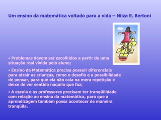 Um ensino da matemática voltado para a vida – Nilza E. Bertoni Problemas devem ser escolhidos a partir de uma situação real vivida pelo aluno; Ensino da Matemática precisa possuir diferenciais para atrair as crianças, como o desafio e a possibilidade de pensar, para que ela não caia na mera repetição e deixe de ver sentido naquilo que faz; A escola e os professores precisam ter tranqüilidade com relação ao ensina da matemática, para que a aprendizagem também possa acontecer de maneira tranqüila.  