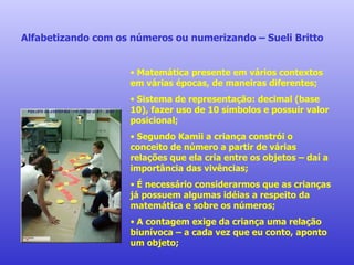 Alfabetizando com os números ou numerizando – Sueli Britto Matemática presente em vários contextos em várias épocas, de maneiras diferentes; Sistema de representação: decimal (base 10), fazer uso de 10 símbolos e possuir valor posicional; Segundo Kamii a criança constrói o conceito de número a partir de várias relações que ela cria entre os objetos – daí a importância das vivências; É necessário considerarmos que as crianças já possuem algumas idéias a respeito da matemática e sobre os números; A contagem exige da criança uma relação biunívoca – a cada vez que eu conto, aponto um objeto; 