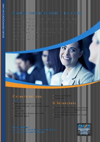 SE G UR O O D O N T O L Ó G I C O D A C AIXA
Com um custo baixo, você e seus funcionários podem ter o melhor atendimento odontológico
do mercado, com uma cobertura nacional 24h, o que deixará sua equipe motivada e você
com motivos de sobra para sorrir.
São seguros a partir de quatro vidas, com diversas opções para atender a você,
seus sócios, funcionários e dependentes, com uma rede com clínicas
e dentistas espalhadas por todo o país e uma Central
de Relacionamento especializada.
COMO CONTRATAR?
Entre em contato com a PAR SAÚDE, pelo telefone 0800 702 9526.
Acesse também: www.caixasegurossaude.com.br.
C a r a c t e r í s t i c a s
COBERTURAS
• Atendimento para emergências e consultas;
• Ortodontia e Radiologia, conforme categoria do seguro
contratado;
• Limpeza e flúor;
• Cirurgias e próteses, de acordo com o contrato;
• Tratamento de gengivas;
• Opção de coparticipação;
• Odontopediatria.
D i f e r e n c i a i s
• Gestão totalmente informatizada e acesso 24 horas,
todos os dias da semana, incluindo procedimentos
via web para liberação de exames;
• Não há carência para empresas com 30 ou mais
segurados.
SEGUROODONTOLÓGICODACAIXA
 