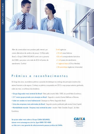 Se quiser saber mais sobre o Grupo CAIXA SEGUROS,
acesse www.caixaseguros.com.br, ligue 0800 702 4000
ou fale com o seu gerente de relacionamento pessoa jurídica da CAIXA.
Além de comercializar seus produtos pela internet, por
canais alternativos de venda e de possuir 16 filiais pelo
Brasil, o Grupo CAIXA SEGUROS conta com a parceria
da CAIXA, que possui uma rede de 45,6 mil postos de
atendimento. Confira!
3 mil agências
+12 mil casas lotéricas
+25 mil correspondentes bancários
+1 mil postos de atendimento
+1 agência barco (Chico Mendes)
+18 caminhões (agências intinerantes)
P r ê m i o s e r e c o n h e c i m e n t o s
Ao longo dos anos, acumulamos prêmios e posições de destaque nos rankings dos principais anuários dos
setores financeiro e de seguros. Conheça os prêmios conquistados em 2012 e veja porque estamos ganhando,
cada vez mais, a confiança dos brasileiros.
• Grupo Segurador mais rentável do Brasil - Eleito pelo anuário Valor 1000, do jornal Valor Econômico;
• 51º maior grupo privado com atuação no Brasil - Segundo o anuário Exame Melhores e Maiores;
• Líder em vendas no ramo habitacional - Destaque no Prêmio Segurador Brasil;
• Uma das empresas mais admiradas do Brasil - Segundo anuário publicado pela revista Carta Capital;
• Rentabilidade recorde - Empresa mais rentável do setor - anuário “Valor Grandes Grupos”, do Valor
Econômico.
Grupocaixaseguros
 
