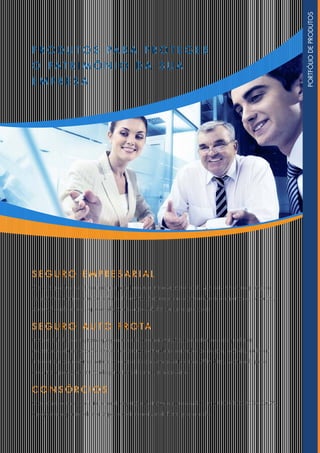 PR O D U T O S PARA PR O T E G ER
O PA T RI M Ô NI O D A SUA
E M PRESA
SE G UR O E M PRESARIA L
Com este produto, você fica tranquilo para fazer sua empresa crescer cada vez mais. O seguro protege o
seu patrimônio empresarial de todos os imprevistos. São coberturas como roubo de equipamentos, incêndio,
vendaval, explosão etc., que se adaptam às necessidades da sua organização.
SE G UR O AU T O F R O TA
Proteção ideal para empresas que possuem cinco ou mais veículos, com coberturas adequadas às
necessidades da corporação. Oferece coberturas contra danos causados por colisão, incêndio, roubo ou
furto e ainda contra danos materiais ou corporais ocasionados a terceiros. Além disso, você ainda pode
aumentar a proteção contratando garantias adicionais, se necessário.
C O NS Ó R C I O S
O consórcio é uma excelente forma de aquisição de imóvel ou automóvel. Com o CONSÓRCIO DA CAIXA,
o projeto de expansão de sua empresa pode se realizar de forma programada.
PORTFÓLIODEPRODUTOS
 